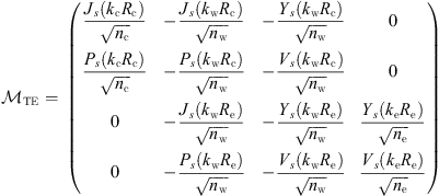 $$ {\mathcal{M}}_{\mathrm{TE}}=\enspace \left(\begin{array}{llll}\frac{{J}_s({k}_{\mathrm{c}}{R}_{\mathrm{c}})}{\sqrt{{n}_{\mathrm{c}}}}& -\frac{{J}_s({k}_{\mathrm{w}}{R}_{\mathrm{c}})}{\sqrt{{n}_{\mathrm{w}}}}& -\frac{{Y}_s({k}_{\mathrm{w}}{R}_{\mathrm{c}})}{\sqrt{{n}_{\mathrm{w}}}}& 0\\ \frac{{P}_s({k}_{\mathrm{c}}{R}_{\mathrm{c}})}{\sqrt{{n}_{\mathrm{c}}}}& -\frac{{P}_s({k}_{\mathrm{w}}{R}_{\mathrm{c}})}{\sqrt{{n}_{\mathrm{w}}}}& -\frac{{V}_s({k}_{\mathrm{w}}{R}_{\mathrm{c}})}{\sqrt{{n}_{\mathrm{w}}}}& 0\\ 0& -\frac{{J}_s({k}_{\mathrm{w}}{R}_{\mathrm{e}})}{\sqrt{{n}_{\mathrm{w}}}}& -\frac{{Y}_s({k}_{\mathrm{w}}{R}_{\mathrm{e}})}{\sqrt{{n}_{\mathrm{w}}}}& \frac{{Y}_s({k}_{\mathrm{e}}{R}_{\mathrm{e}})}{\sqrt{{n}_{\mathrm{e}}}}\\ 0& -\frac{{P}_s({k}_{\mathrm{w}}{R}_{\mathrm{e}})}{\sqrt{{n}_{\mathrm{w}}}}& -\frac{{V}_s({k}_{\mathrm{w}}{R}_{\mathrm{e}})}{\sqrt{{n}_{\mathrm{w}}}}& \frac{{V}_s({k}_{\mathrm{e}}{R}_{\mathrm{e}})}{\sqrt{{n}_{\mathrm{e}}}}\end{array}\right) $$