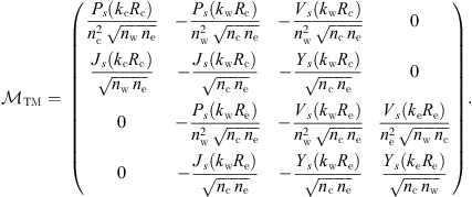 $$ {\mathcal{M}}_{\mathrm{TM}}=\enspace \left(\begin{array}{llll}\frac{{P}_s({k}_{\mathrm{c}}{R}_{\mathrm{c}})}{{n}_{\mathrm{c}}^2\enspace \sqrt{{n}_{\mathrm{w}}\enspace {n}_{\mathrm{e}}}}& -\frac{{P}_s({k}_{\mathrm{w}}{R}_{\mathrm{c}})}{{n}_{\mathrm{w}}^2\enspace \sqrt{{n}_{\mathrm{c}}\enspace {n}_{\mathrm{e}}}}& -\frac{{V}_s({k}_{\mathrm{w}}{R}_{\mathrm{c}})}{{n}_{\mathrm{w}}^2\enspace \sqrt{{n}_{\mathrm{c}}\enspace {n}_{\mathrm{e}}}}& 0\\ \frac{{J}_s({k}_{\mathrm{c}}{R}_{\mathrm{c}})}{\sqrt{{n}_{\mathrm{w}}\enspace {n}_{\mathrm{e}}}}& -\frac{{J}_s({k}_{\mathrm{w}}{R}_{\mathrm{c}})}{\sqrt{{n}_{\mathrm{c}}\enspace {n}_{\mathrm{e}}}}& -\frac{{Y}_s({k}_{\mathrm{w}}{R}_{\mathrm{c}})}{\sqrt{{n}_{\mathrm{c}}\enspace {n}_{\mathrm{e}}}}& 0\\ 0& -\frac{{P}_s({k}_{\mathrm{w}}{R}_{\mathrm{e}})}{{n}_{\mathrm{w}}^2\enspace \sqrt{{n}_{\mathrm{c}}\enspace {n}_{\mathrm{e}}}}& -\frac{{V}_s({k}_{\mathrm{w}}{R}_{\mathrm{e}})}{{n}_{\mathrm{w}}^2\enspace \sqrt{{n}_{\mathrm{c}}\enspace {n}_{\mathrm{e}}}}& \frac{{V}_s({k}_{\mathrm{e}}{R}_{\mathrm{e}})}{{n}_{\mathrm{e}}^2\enspace \sqrt{{n}_{\mathrm{w}}\enspace {n}_{\mathrm{c}}}}\\ 0& -\frac{{J}_s({k}_{\mathrm{w}}{R}_{\mathrm{e}})}{\sqrt{{n}_{\mathrm{c}}\enspace {n}_{\mathrm{e}}}}& -\frac{{Y}_s({k}_{\mathrm{w}}{R}_{\mathrm{e}})}{\sqrt{{n}_{\mathrm{c}}\enspace {n}_{\mathrm{e}}}}& \frac{{Y}_s({k}_{\mathrm{e}}{R}_{\mathrm{e}})}{\sqrt{{n}_{\mathrm{c}}\enspace {n}_{\mathrm{w}}}}\end{array}\right). $$
