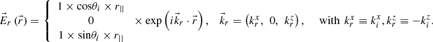 $$ \begin{array}{ccc}{\vec{E}}_r\left(\vec{r}\right)=\left\{\begin{array}{c}1\times \mathrm{cos}{\theta }_i\times {r}_{||}\\ 0\\ 1\times \mathrm{sin}{\theta }_i\times {r}_{||}\end{array}\right.\times \mathrm{exp}\left(i{\vec{k}}_r\cdot \vec{r}\right),& {\vec{k}}_r=\left({k}_r^x,\enspace 0,\enspace {k}_r^z\right),\enspace & \mathrm{with}\enspace {k}_r^x\equiv {k}_i^x,{k}_r^z\equiv -{k}_i^z.\end{array} $$