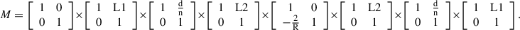 $$ M=\left[\begin{array}{cc}1& 0\\ 0& 1\end{array}\right]\times \left[\begin{array}{cc}1& \mathrm{L}1\\ 0& 1\end{array}\right]\times \left[\begin{array}{cc}1& \frac{\mathrm{d}}{\mathrm{n}}\\ 0& 1\end{array}\right]\times \left[\begin{array}{cc}1& \mathrm{L}2\\ 0& 1\end{array}\right]\times \left[\begin{array}{cc}1& 0\\ -\frac{2}{\mathrm{R}}& 1\end{array}\right]\times \left[\begin{array}{cc}1& \mathrm{L}2\\ 0& 1\end{array}\right]\times \left[\begin{array}{cc}1& \frac{\mathrm{d}}{\mathrm{n}}\\ 0& 1\end{array}\right]\times \left[\begin{array}{cc}1& \mathrm{L}1\\ 0& 1\end{array}\right]. $$
