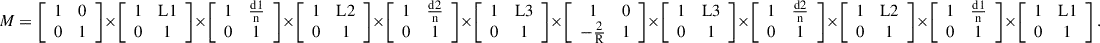 $$ M=\left[\begin{array}{cc}1& 0\\ 0& 1\end{array}\right]\times \left[\begin{array}{cc}1& \mathrm{L}1\\ 0& 1\end{array}\right]\times \left[\begin{array}{cc}1& \frac{\mathrm{d}1}{\mathrm{n}}\\ 0& 1\end{array}\right]\times \left[\begin{array}{cc}1& \mathrm{L}2\\ 0& 1\end{array}\right]\times \left[\begin{array}{cc}1& \frac{\mathrm{d}2}{\mathrm{n}}\\ 0& 1\end{array}\right]\times \left[\begin{array}{cc}1& \mathrm{L}3\\ 0& 1\end{array}\right]\times \left[\begin{array}{cc}1& 0\\ -\frac{2}{\mathrm{R}}& 1\end{array}\right]\times \left[\begin{array}{cc}1& \mathrm{L}3\\ 0& 1\end{array}\right]\times \left[\begin{array}{cc}1& \frac{\mathrm{d}2}{\mathrm{n}}\\ 0& 1\end{array}\right]\times \left[\begin{array}{cc}1& \mathrm{L}2\\ 0& 1\end{array}\right]\times \left[\begin{array}{cc}1& \frac{\mathrm{d}1}{\mathrm{n}}\\ 0& 1\end{array}\right]\times \left[\begin{array}{cc}1& \mathrm{L}1\\ 0& 1\end{array}\right]. $$