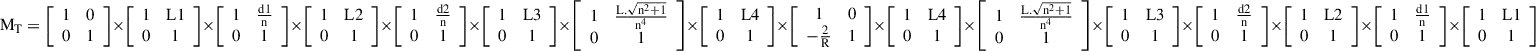 $$ {\mathrm{M}}_{\mathrm{T}}=\left[\begin{array}{cc}1& 0\\ 0& 1\end{array}\right]\times \left[\begin{array}{cc}1& \mathrm{L}1\\ 0& 1\end{array}\right]\times \left[\begin{array}{cc}1& \frac{\mathrm{d}1}{\mathrm{n}}\\ 0& 1\end{array}\right]\times \left[\begin{array}{cc}1& \mathrm{L}2\\ 0& 1\end{array}\right]\times \left[\begin{array}{cc}1& \frac{\mathrm{d}2}{\mathrm{n}}\\ 0& 1\end{array}\right]\times \left[\begin{array}{cc}1& \mathrm{L}3\\ 0& 1\end{array}\right]\times \left[\begin{array}{cc}1& \frac{\mathrm{L}.\sqrt{{\mathrm{n}}^2+1}}{{\mathrm{n}}^4}\\ 0& 1\end{array}\right]\times \left[\begin{array}{cc}1& \mathrm{L}4\\ 0& 1\end{array}\right]\times \left[\begin{array}{cc}1& 0\\ -\frac{2}{\mathrm{R}}& 1\end{array}\right]\times \left[\begin{array}{cc}1& \mathrm{L}4\\ 0& 1\end{array}\right]\times \left[\begin{array}{cc}1& \frac{\mathrm{L}.\sqrt{{\mathrm{n}}^2+1}}{{\mathrm{n}}^4}\\ 0& 1\end{array}\right]\times \left[\begin{array}{cc}1& \mathrm{L}3\\ 0& 1\end{array}\right]\times \left[\begin{array}{cc}1& \frac{\mathrm{d}2}{\mathrm{n}}\\ 0& 1\end{array}\right]\times \left[\begin{array}{cc}1& \mathrm{L}2\\ 0& 1\end{array}\right]\times \left[\begin{array}{cc}1& \frac{\mathrm{d}1}{\mathrm{n}}\\ 0& 1\end{array}\right] \times \left[\begin{array}{cc}1& \mathrm{L}1\\ 0& 1\end{array}\right] $$