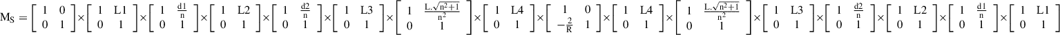 $$ {\mathrm{M}}_{\mathrm{S}}=\left[\begin{array}{cc}1& 0\\ 0& 1\end{array}\right]\times \left[\begin{array}{cc}1& \mathrm{L}1\\ 0& 1\end{array}\right]\times \left[\begin{array}{cc}1& \frac{\mathrm{d}1}{\mathrm{n}}\\ 0& 1\end{array}\right]\times \left[\begin{array}{cc}1& \mathrm{L}2\\ 0& 1\end{array}\right]\times \left[\begin{array}{cc}1& \frac{\mathrm{d}2}{\mathrm{n}}\\ 0& 1\end{array}\right]\times \left[\begin{array}{cc}1& \mathrm{L}3\\ 0& 1\end{array}\right]\times \left[\begin{array}{cc}1& \frac{\mathrm{L}.\sqrt{{\mathrm{n}}^2+1}}{{\mathrm{n}}^2}\\ 0& 1\end{array}\right]\times \left[\begin{array}{cc}1& \mathrm{L}4\\ 0& 1\end{array}\right]\times \left[\begin{array}{cc}1& 0\\ -\frac{2}{\mathrm{R}}& 1\end{array}\right]\times \left[\begin{array}{cc}1& \mathrm{L}4\\ 0& 1\end{array}\right]\times \left[\begin{array}{cc}1& \frac{\mathrm{L}.\sqrt{{\mathrm{n}}^2+1}}{{\mathrm{n}}^2}\\ 0& 1\end{array}\right]\times \left[\begin{array}{cc}1& \mathrm{L}3\\ 0& 1\end{array}\right]\times \left[\begin{array}{cc}1& \frac{\mathrm{d}2}{\mathrm{n}}\\ 0& 1\end{array}\right]\times \left[\begin{array}{cc}1& \mathrm{L}2\\ 0& 1\end{array}\right]\times \left[\begin{array}{cc}1& \frac{\mathrm{d}1}{\mathrm{n}}\\ 0& 1\end{array}\right]\times \left[\begin{array}{cc}1& \mathrm{L}1\\ 0& 1\end{array}\right] $$