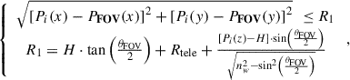 Mathematical equation: $$ \begin{array}{c}\left\{\begin{array}{c}\sqrt{{\left[{{P}}_{{i}}(x)-{{P}}_{\mathbf{FOV}}(x)\right]}^2+{\left[{{P}}_{{i}}(y)-{{P}}_{\mathbf{FOV}}(y)\right]}^2}\enspace \le {R}_1\\ {R}_1=H\cdot \mathrm{tan}\left(\frac{{\theta }_{\mathrm{FOV}}}{2}\right)+{R}_{\mathrm{tele}}+\frac{\left[{{P}}_{{i}}(z)-H\right]\cdot \mathrm{sin}\left(\frac{{\theta }_{\mathrm{FOV}}}{2}\right)}{\sqrt{{n}_w^2-{\mathrm{sin}}^2\left(\frac{{\theta }_{\mathrm{FOV}}}{2}\right)}}\end{array}\right.,\end{array} $$